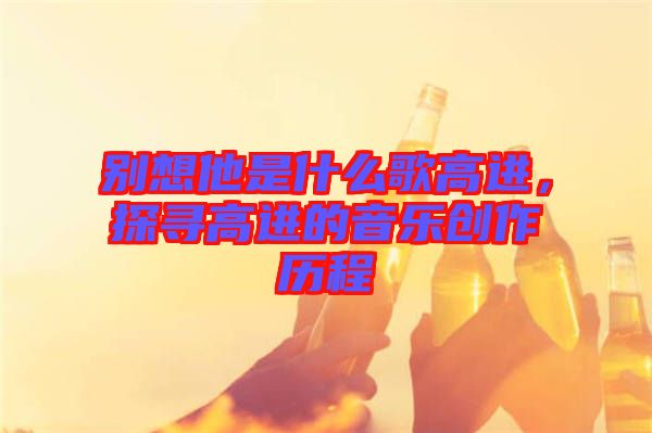 別想他是什么歌高進,探尋高進的音樂創作歷程