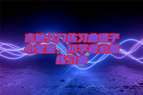 吉他入門練習曲譜子小星星,初學者必備練習曲