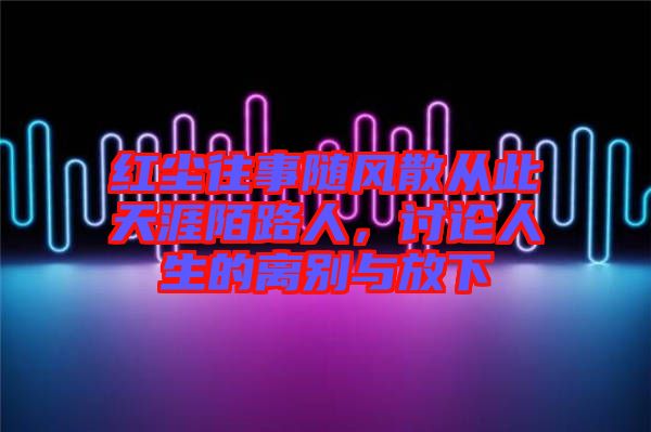 紅塵往事隨風散從此天涯陌路人,討論人生的離別與放下