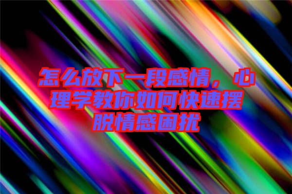 怎么放下一段感情，心理學教你如何快速擺脫情感困擾