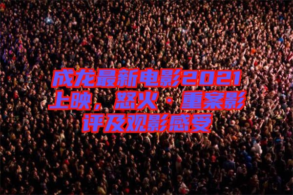 成龍最新電影2021上映,怒火·重案影評及觀影感受