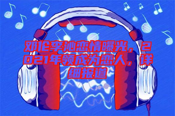 鄧倫李沁戀情曝光,2021年領成為戀人,詳細報道