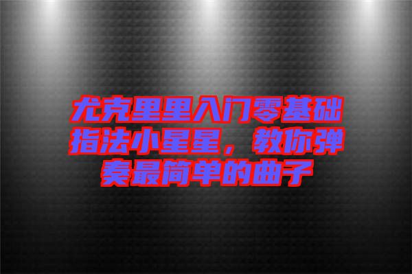 尤克里里入門零基礎指法小星星,教你彈奏最簡單的曲子