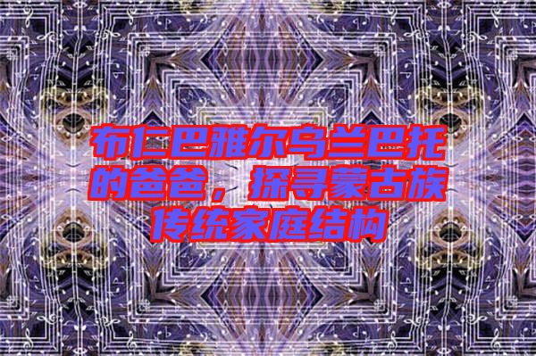 布仁巴雅爾烏蘭巴托的爸爸,探尋蒙古族傳統家庭結構