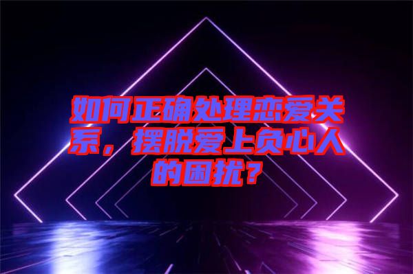 如何正確處理戀愛關系，擺脫愛上負心人的困擾？