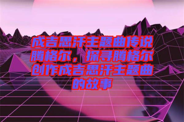成吉思汗主題曲傳說騰格爾,探尋騰格爾創作成吉思汗主題曲的故事