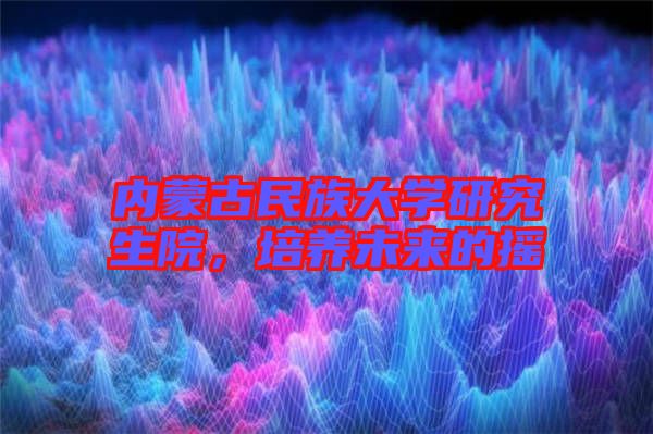 內(nèi)蒙古民族大學研究生院,培養(yǎng)未來的搖