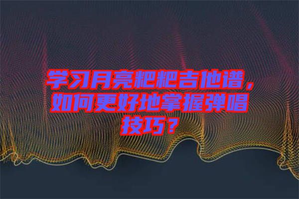 學習月亮粑粑吉他譜，如何更好地掌握彈唱技巧？
