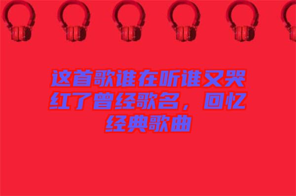 這首歌誰在聽誰又哭紅了曾經歌名，回憶經典歌曲