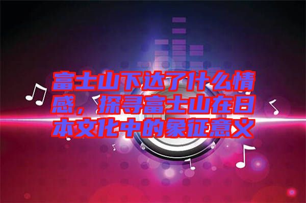 富士山下達了什么情感,探尋富士山在日本文化中的象征意義