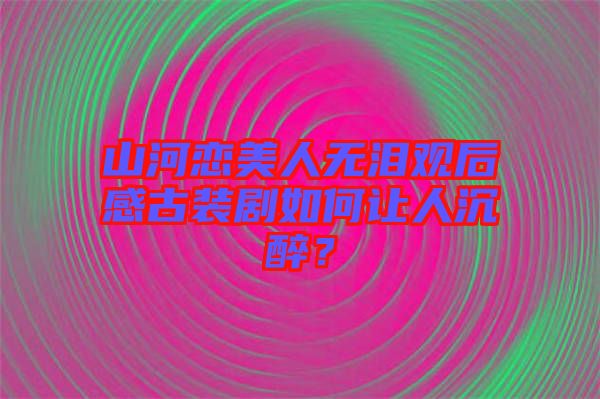 山河戀美人無淚觀后感古裝劇如何讓人沉醉?
