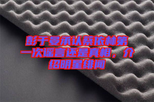 彭于晏承認蔡依林第一次謠言還是真相，介紹明星緋聞