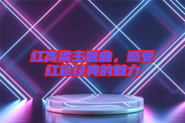 紅高粱主題曲,感受紅色經(jīng)典的魅力