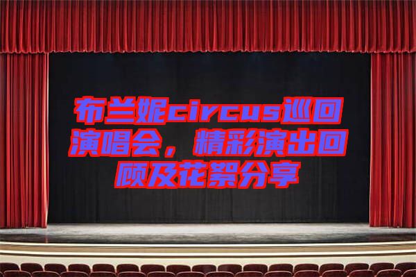 布蘭妮circus巡回演唱會,精彩演出回顧及花絮分享