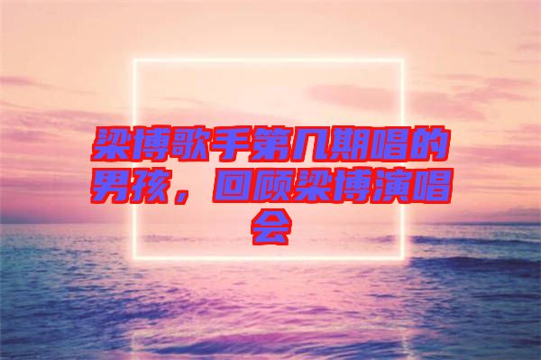 梁博歌手第幾期唱的男孩,回顧梁博演唱會