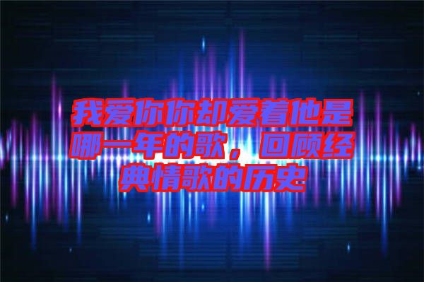 我愛你你卻愛著他是哪一年的歌,回顧經(jīng)典情歌的歷史