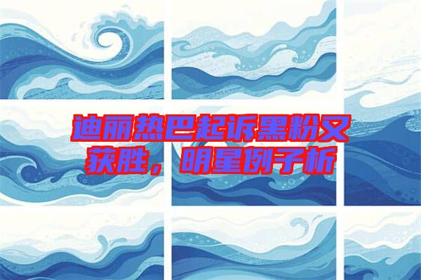 迪麗熱巴起訴黑粉又獲勝,明星例子析