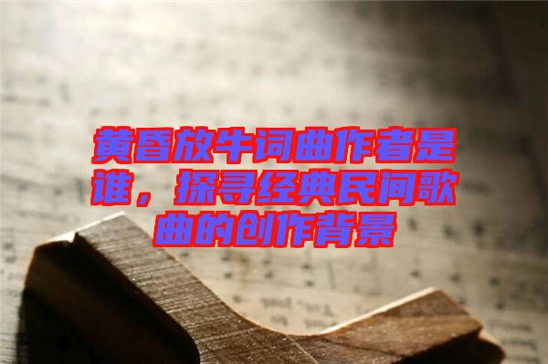 黃昏放牛詞曲作者是誰(shuí),探尋經(jīng)典民間歌曲的創(chuàng)作背景