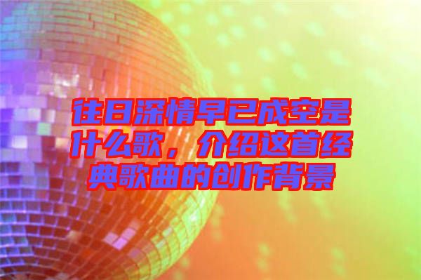 往日深情早已成空是什么歌,介紹這首經典歌曲的創作背景