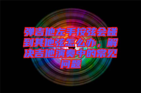 彈吉他左手按弦會碰到其他弦怎么辦,解決吉他演奏中的常見問題