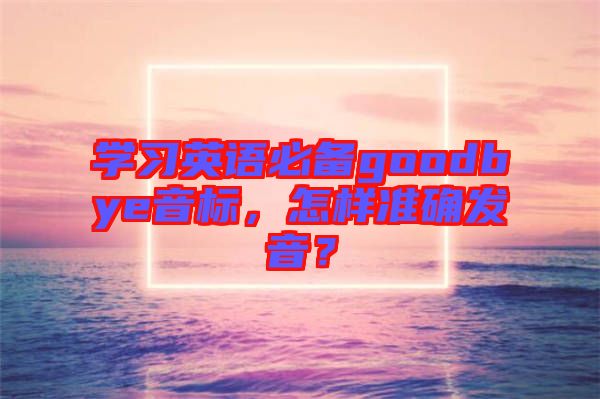 學習英語必備goodbye音標，怎樣準確發音？