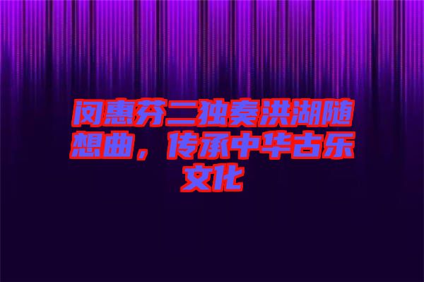 閔惠芬二獨奏洪湖隨想曲,傳承中華古樂文化