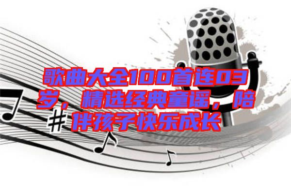 歌曲大全100首連03歲，精選經(jīng)典童謠，陪伴孩子快樂成長(zhǎng)