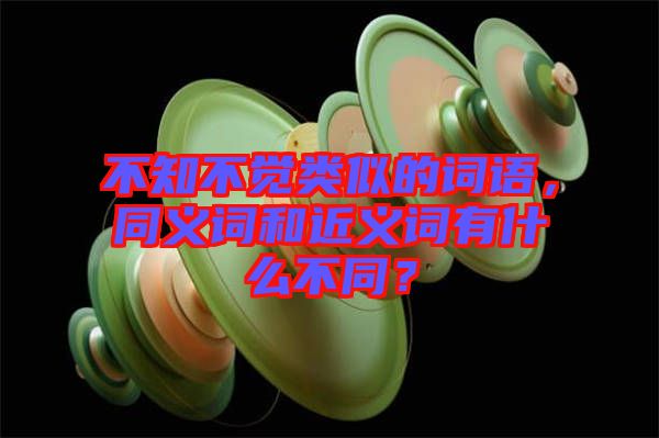 不知不覺類似的詞語,同義詞和近義詞有什么不同?