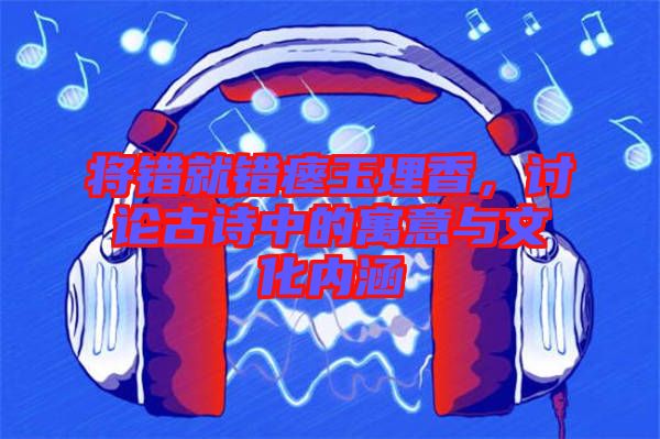 將錯就錯瘞玉埋香,討論古詩中的寓意與文化內(nèi)涵