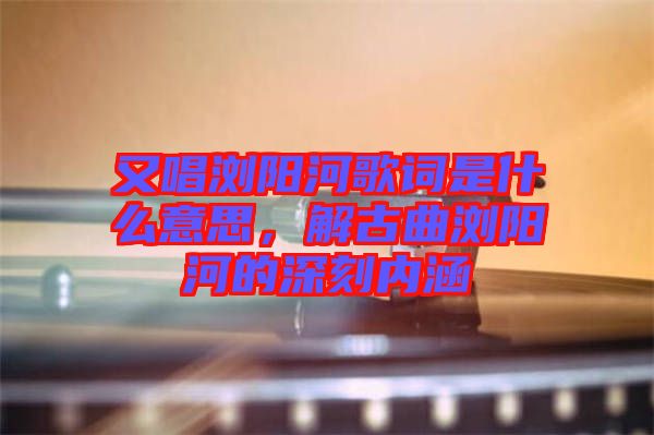 又唱瀏陽河歌詞是什么意思,解古曲瀏陽河的深刻內涵