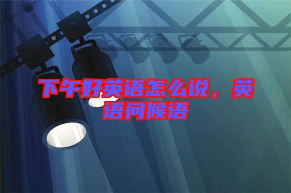 下午好英語(yǔ)怎么說(shuō),英語(yǔ)問(wèn)候語(yǔ)