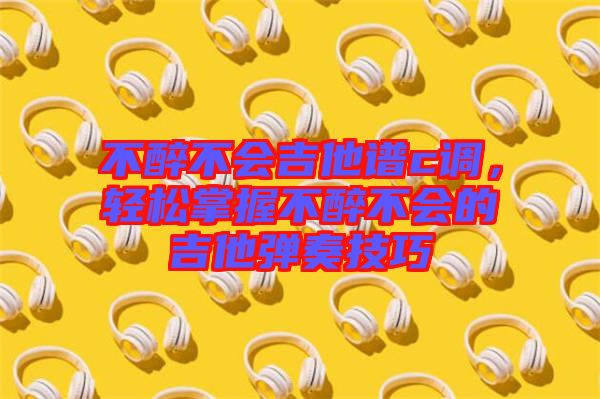 不醉不會吉他譜c調(diào),輕松掌握不醉不會的吉他彈奏技巧