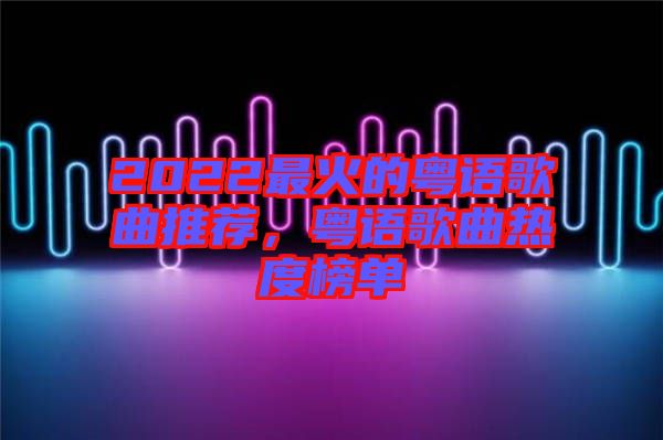 2022最火的粵語歌曲推薦,粵語歌曲熱度榜單