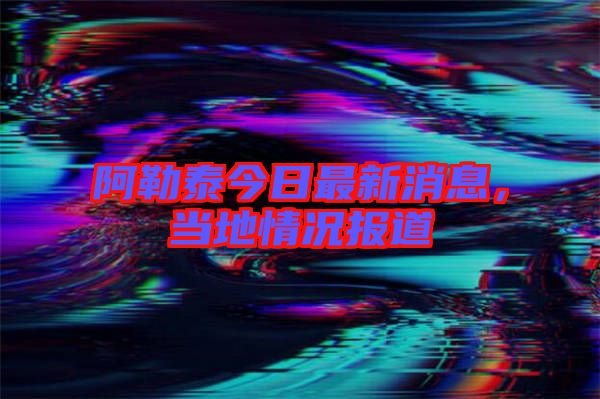 阿勒泰今日最新消息,當地情況報道