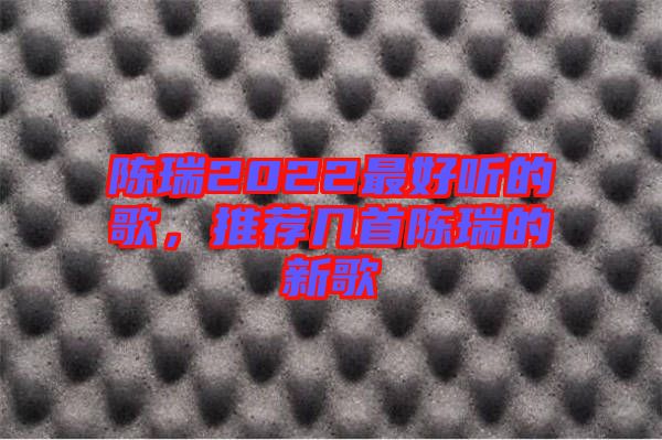 陳瑞2022最好聽的歌,推薦幾首陳瑞的新歌