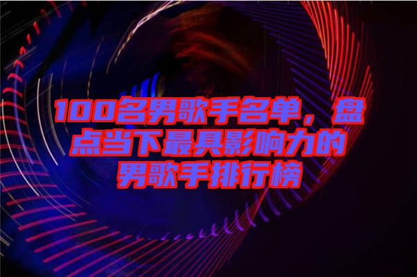 100名男歌手名單,盤點當下最具影響力的男歌手排行榜