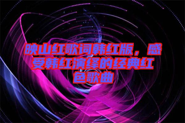 映山紅歌詞韓紅版，感受韓紅演繹的經(jīng)典紅色歌曲