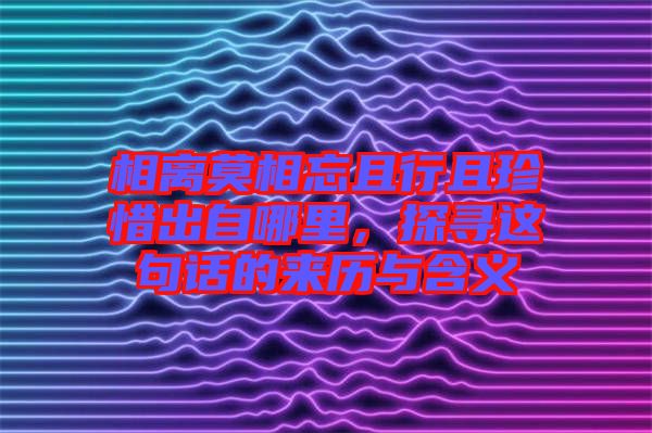 相離莫相忘且行且珍惜出自哪里,探尋這句話的來歷與含義