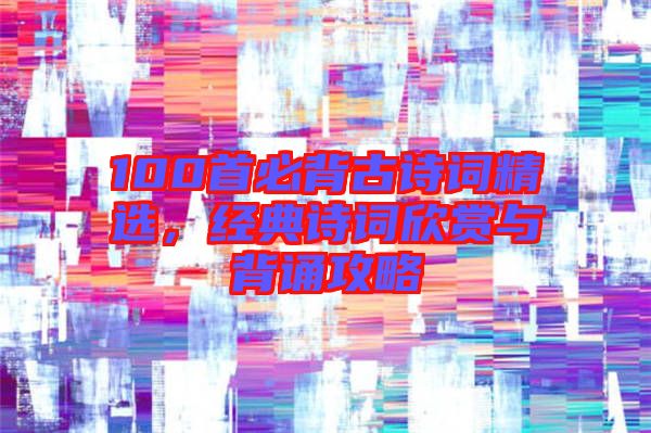 100首必背古詩詞精選,經典詩詞欣賞與背誦攻略