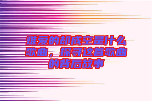 難愛的卻成空是什么歌曲,探尋這首歌曲的背后故事