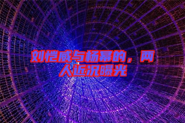 劉愷威與楊冪的,兩人近況曝光