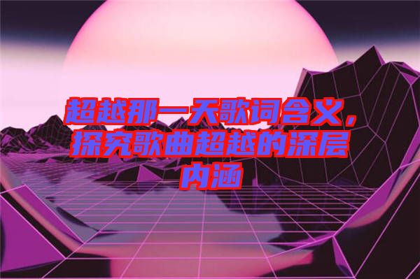 超越那一天歌詞含義，探究歌曲超越的深層內(nèi)涵