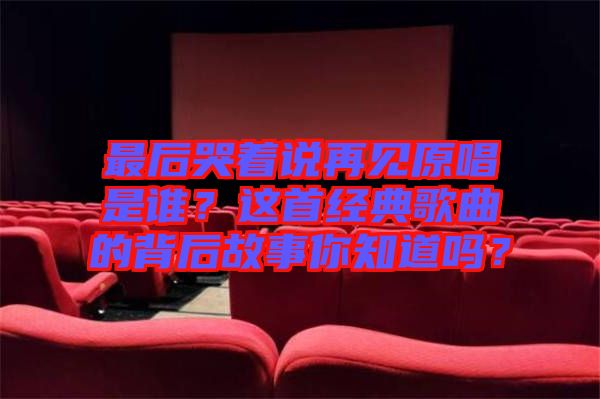 最后哭著說再見原唱是誰?這首經(jīng)典歌曲的背后故事你知道嗎?