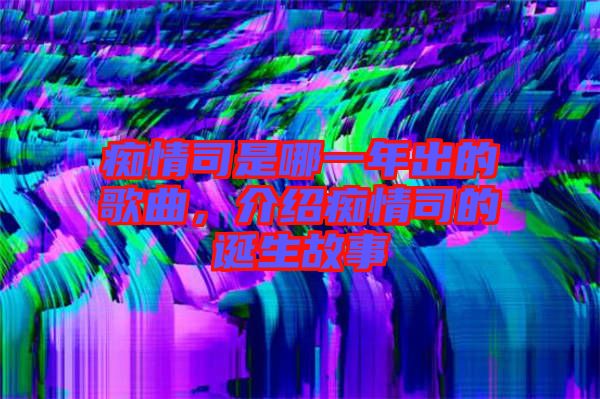 癡情司是哪一年出的歌曲,介紹癡情司的誕生故事