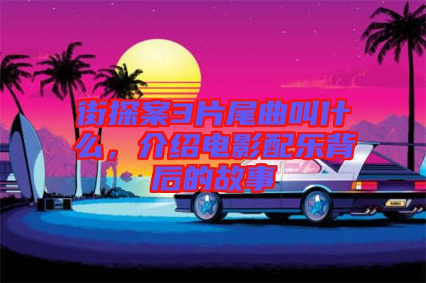 街探案3片尾曲叫什么,介紹電影配樂背后的故事