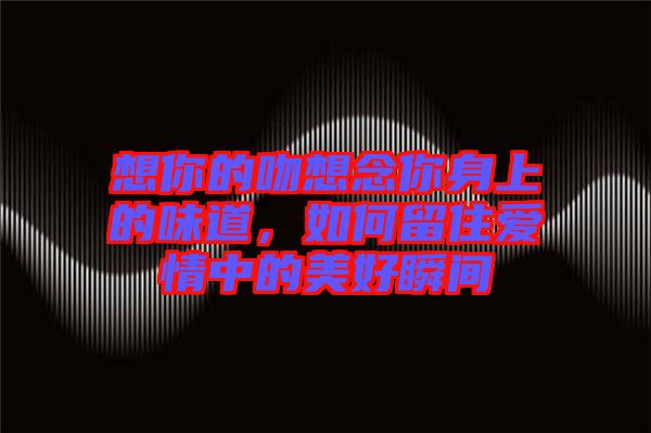 想你的吻想念你身上的味道，如何留住愛情中的美好瞬間