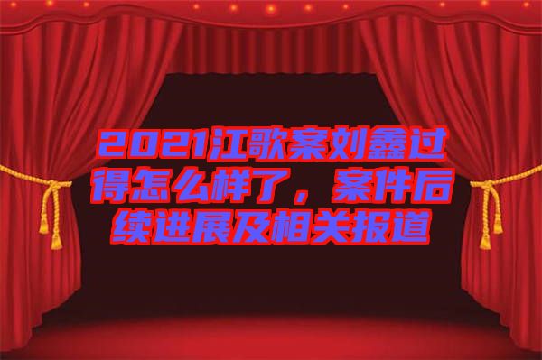 2021江歌案劉鑫過得怎么樣了,案件后續進展及相關報道