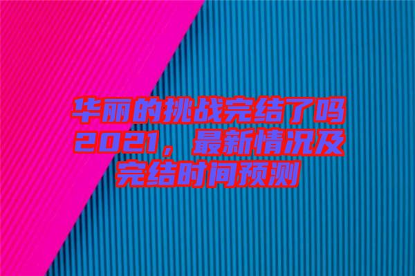 華麗的挑戰(zhàn)完結(jié)了嗎2021,最新情況及完結(jié)時(shí)間預(yù)測(cè)