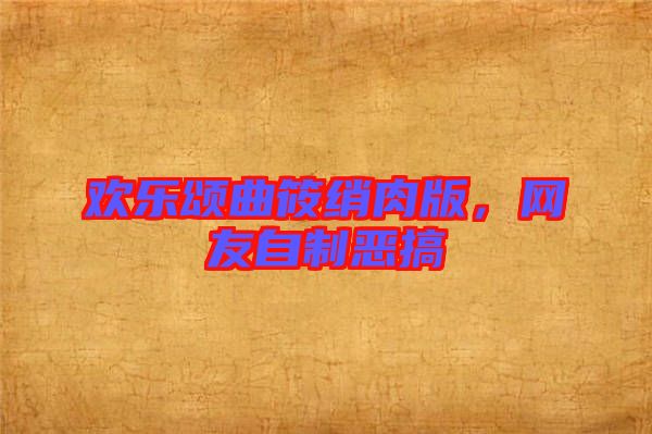 歡樂(lè)頌曲筱綃肉版,網(wǎng)友自制惡搞