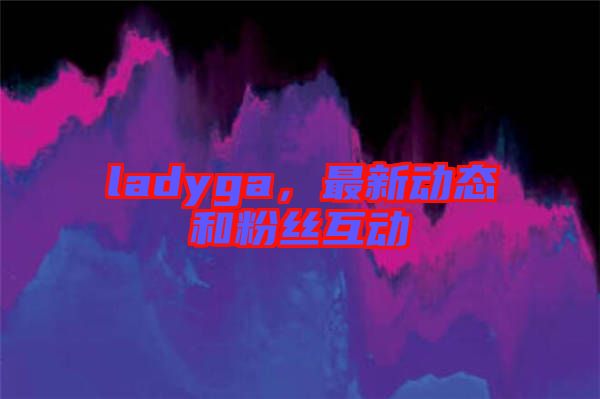 ladyga,最新動態(tài)和粉絲互動